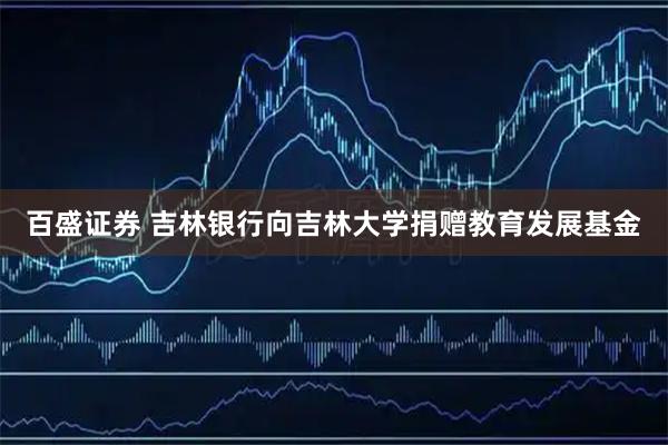 百盛证券 吉林银行向吉林大学捐赠教育发展基金
