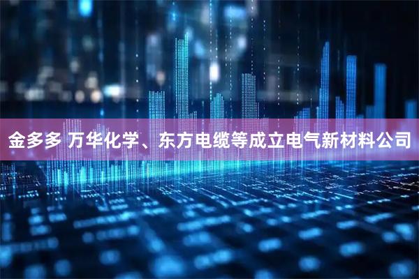 金多多 万华化学、东方电缆等成立电气新材料公司