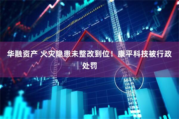 华融资产 火灾隐患未整改到位！康平科技被行政处罚