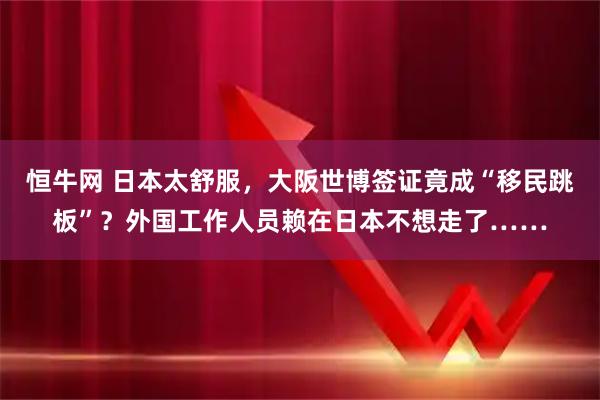 恒牛网 日本太舒服，大阪世博签证竟成“移民跳板”？外国工作人员赖在日本不想走了……