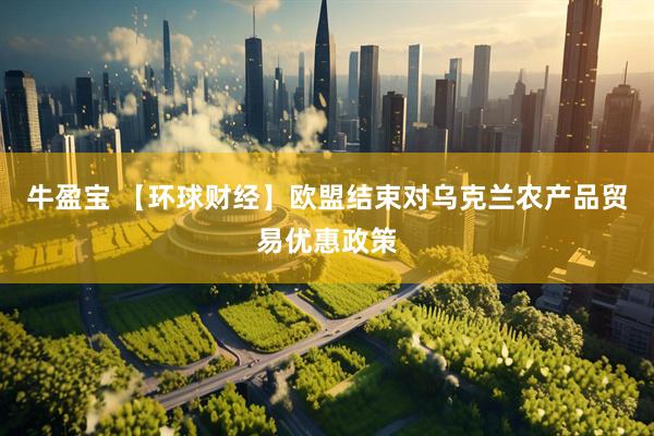 牛盈宝 【环球财经】欧盟结束对乌克兰农产品贸易优惠政策
