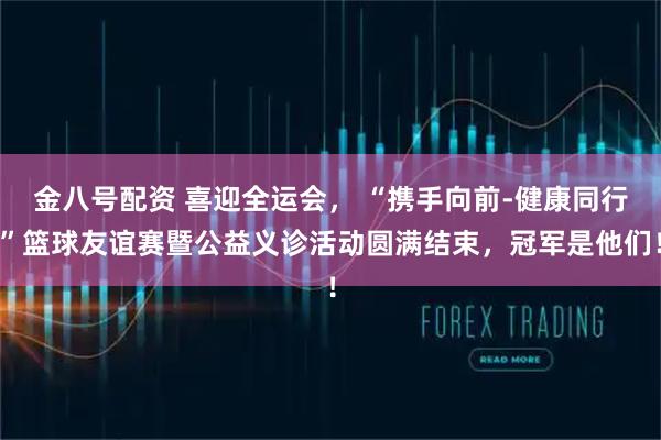 金八号配资 喜迎全运会， “携手向前-健康同行”篮球友谊赛暨公益义诊活动圆满结束，冠军是他们！