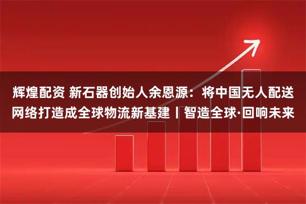 辉煌配资 新石器创始人余恩源：将中国无人配送网络打造成全球物流新基建丨智造全球·回响未来