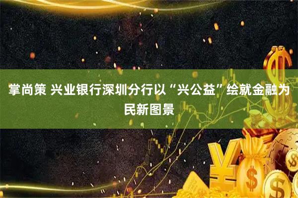 掌尚策 兴业银行深圳分行以“兴公益”绘就金融为民新图景
