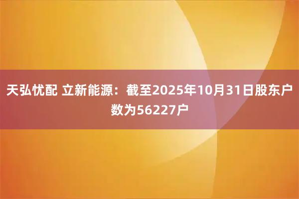 天弘忧配 立新能源：截至2025年10月31日股东户数为56227户