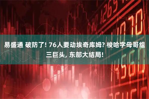 易盛通 破防了! 76人要动埃奇库姆? 梭哈字母哥组三巨头, 东部大结局!