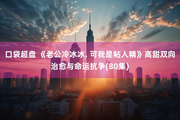 口袋超盘 《老公冷冰冰, 可我是粘人精》高甜双向治愈与命运抗争(80集)