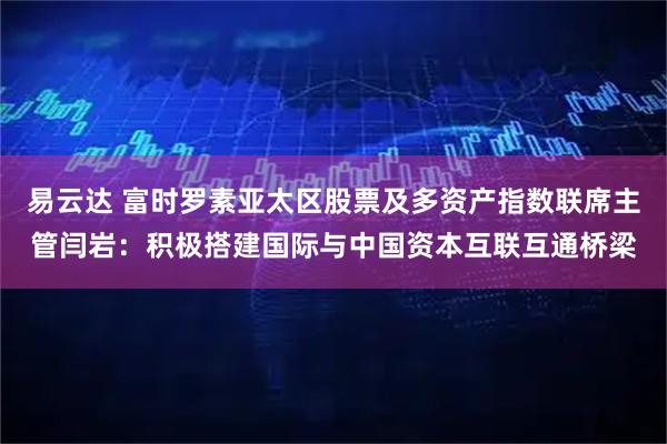 易云达 富时罗素亚太区股票及多资产指数联席主管闫岩：积极搭建国际与中国资本互联互通桥梁