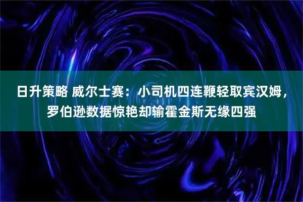 日升策略 威尔士赛：小司机四连鞭轻取宾汉姆，罗伯逊数据惊艳却输霍金斯无缘四强
