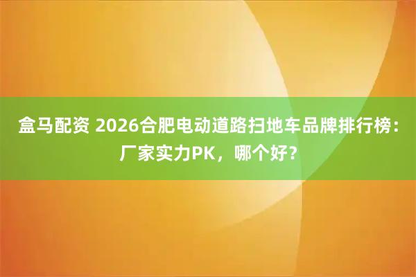 盒马配资 2026合肥电动道路扫地车品牌排行榜：厂家实力PK，哪个好？