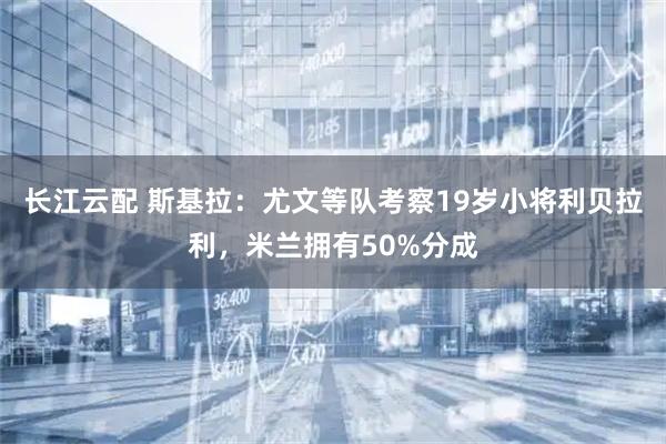 长江云配 斯基拉：尤文等队考察19岁小将利贝拉利，米兰拥有50%分成